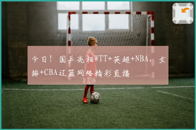今日！国乒亮相WTT+英超+NBA，女排+CBA辽篮网络精彩直播