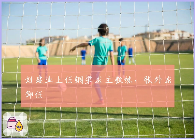 刘建业上任铜梁龙主教练，张外龙卸任