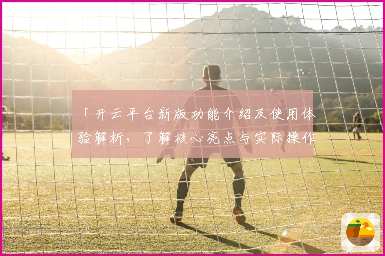 「开云平台新版功能介绍及使用体验解析，了解核心亮点与实际操作指南」