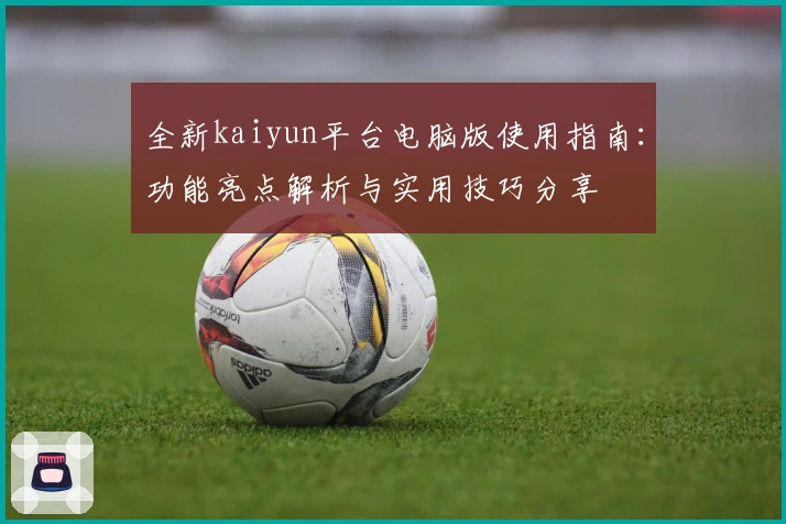 全新kaiyun平台电脑版使用指南:功能亮点解析与实用技巧分享