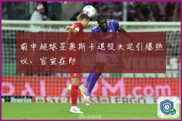 前中超球星奥斯卡退役决定引爆热议，官宣在即