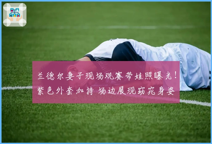 兰德尔妻子现场观赛带娃照曝光！紫色外套加持 场边展现窈窕身姿