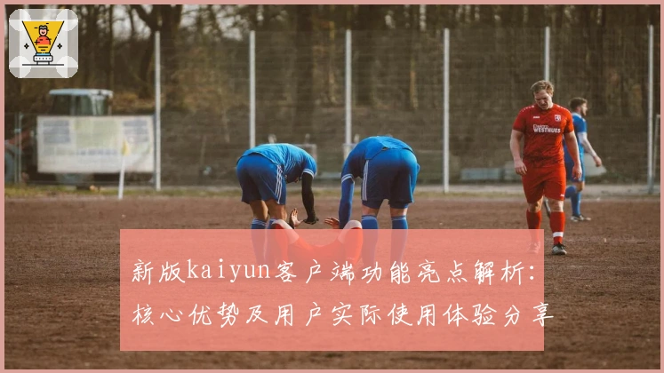 新版kaiyun客户端功能亮点解析：核心优势及用户实际使用体验分享