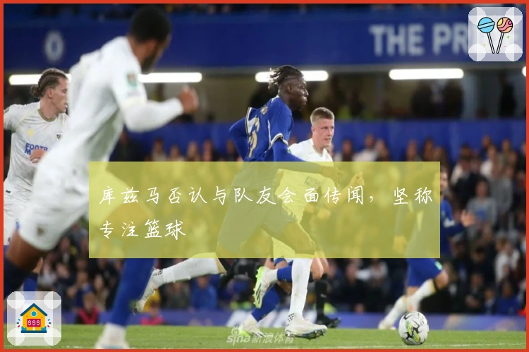 库兹马否认与队友会面传闻，坚称专注篮球