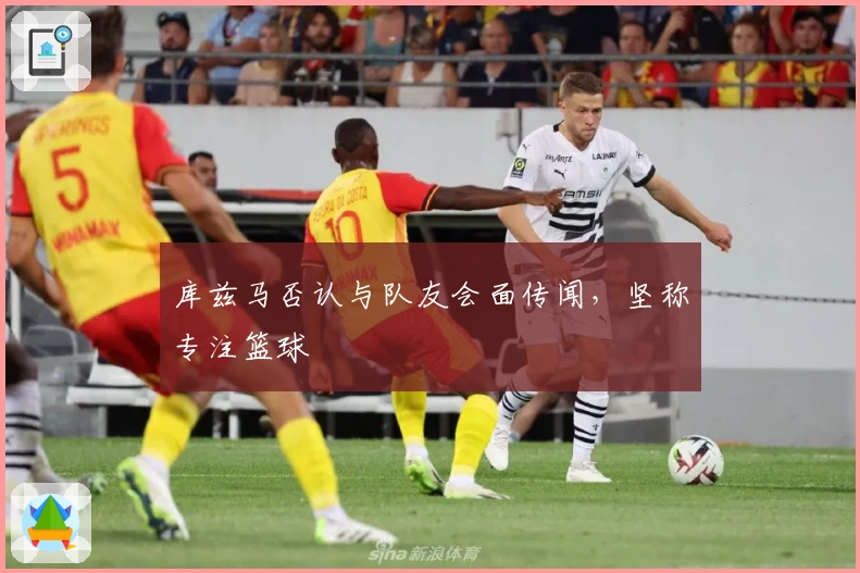 库兹马否认与队友会面传闻，坚称专注篮球