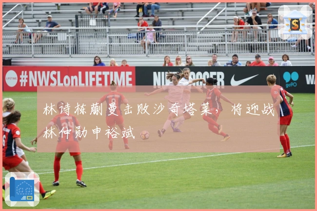 林诗栋蒯曼击败沙奇塔莱，将迎战林仲勋申裕斌