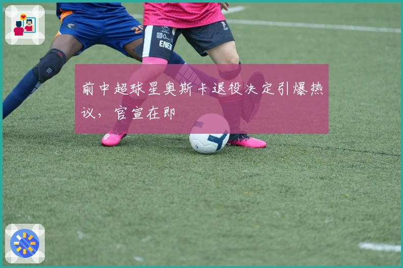 前中超球星奥斯卡退役决定引爆热议，官宣在即